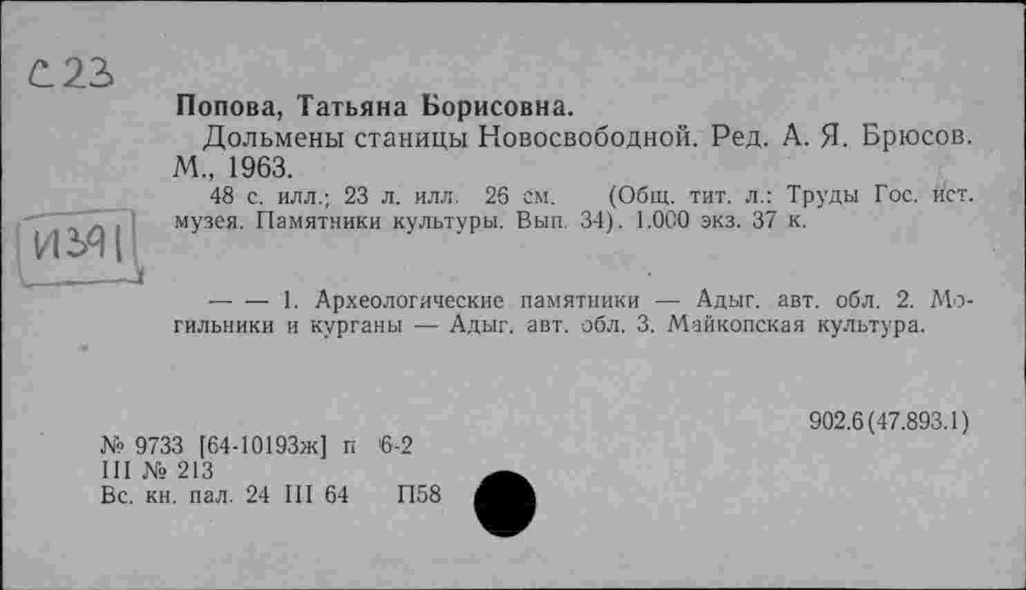 ﻿С 23
ІИЗЧІІ
Попова, Татьяна Борисовна.
Дольмены станицы Новосвободной. Ред. А. Я. Брюсов. М„ 1963.
48 с. илл.; 23 л. илл. 26 см. (Общ. тит. л.: Труды Гос. ист. музея. Памятники культуры. Вып. 34). 1.0С0 экз. 37 к.
--------1. Археологические памятники — Адыг. авт. обл. 2. Mo гильники и курганы — Адыг. авт. обл. 3. Майкопская культура.
№ 9733 [64-10193ж] п 6-2
III № 213
Вс. кн. пал. 24 III 64	П58
902.6(47.893.1)